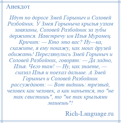 
    Идут по дороге Змей Горыныч и Соловей Разбойник. У Змея Горыныча крылья узлом завязаны, Соловей Разбойник за зубы держится. Навстречу им Илья Муромец. Кричит: — Кто это вас? Ну—ка, скажите, я ему покажу, как моих друзей обижать! Переглянулись Змей Горыныч и Соловей Разбойник, говорят: — Да ладно, Илья. Чего там! — Ну, как знаете, — сказал Илья и поехал дальше. А Змей Горыныч и Соловей Разбойник рассуждают: — Вот видишь: трезвый, человек как человек, а как напьется, то не так свистишь , то не так крыльями машешь !