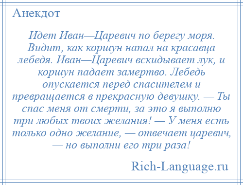 
    Идет Иван—Царевич по берегу моря. Видит, как коршун напал на красавца лебедя. Иван—Царевич вскидывает лук, и коршун падает замертво. Лебедь опускается перед спасителем и превращается в прекрасную девушку. — Ты спас меня от смерти, за это я выполню три любых твоих желания! — У меня есть только одно желание, — отвечает царевич, — но выполни его три раза!