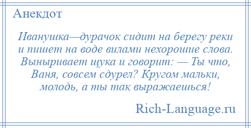 
    Иванушка—дурачок сидит на берегу реки и пишет на воде вилами нехорошие слова. Выныривает щука и говорит: — Ты что, Ваня, совсем сдурел? Кругом мальки, молодь, а ты так выражаешься!
