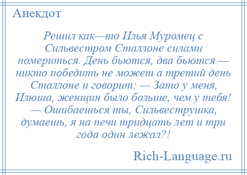 
    Решил как—то Илья Муромец с Сильвестром Сталлоне силами помериться. День бьются, два бьются — никто победить не может а третий день Сталлоне и говорит: — Зато у меня, Илюша, женщин было больше, чем у тебя! — Ошибаешься ты, Сильвеструшка, думаешь, я на печи тридцать лет и три года один лежал?!