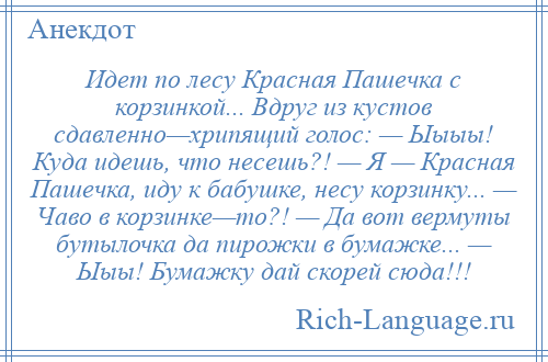 
    Идет по лесу Красная Пашечка с корзинкой... Вдруг из кустов сдавленно—хрипящий голос: — Ыыыы! Куда идешь, что несешь?! — Я — Красная Пашечка, иду к бабушке, несу корзинку... — Чаво в корзинке—то?! — Да вот вермуты бутылочка да пирожки в бумажке... — Ыыы! Бумажку дай скорей сюда!!!