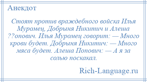 
    Стоят против враждебного войска Илья Муромец, Добрыня Никитич и Алеша ??опович. Илья Муромец говорит: — Много крови будет. Добрыня Никитич: — Много мяса будет. Алеша Попович: — А я за солью поскакал.