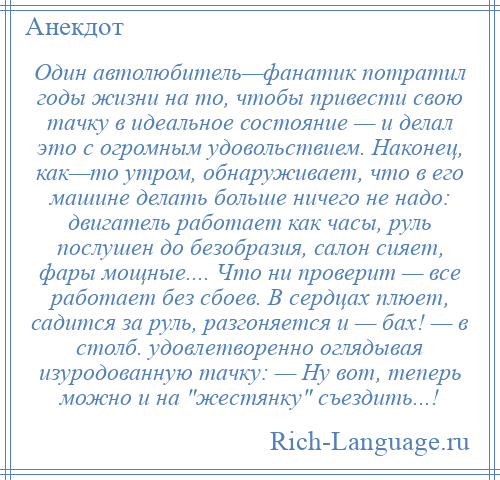 
    Один автолюбитель—фанатик потратил годы жизни на то, чтобы привести свою тачку в идеальное состояние — и делал это с огромным удовольствием. Наконец, как—то утром, обнаруживает, что в его машине делать больше ничего не надо: двигатель работает как часы, руль послушен до безобразия, салон сияет, фары мощные.... Что ни проверит — все работает без сбоев. В сердцах плюет, садится за руль, разгоняется и — бах! — в столб. удовлетворенно оглядывая изуродованную тачку: — Ну вот, теперь можно и на жестянку съездить...!