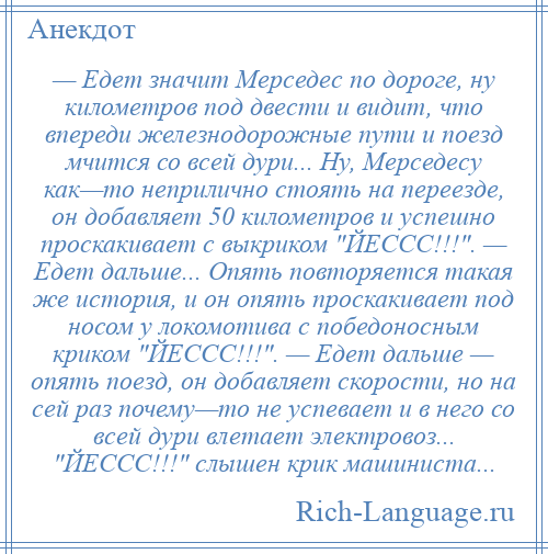 
    — Едет значит Мерседес по дороге, ну километров под двести и видит, что впереди железнодорожные пути и поезд мчится со всей дури... Ну, Мерседесу как—то неприлично стоять на переезде, он добавляет 50 километров и успешно проскакивает с выкриком ЙЕССС!!! . — Едет дальше... Опять повторяется такая же история, и он опять проскакивает под носом у локомотива с победоносным криком ЙЕССС!!! . — Едет дальше — опять поезд, он добавляет скорости, но на сей раз почему—то не успевает и в него со всей дури влетает электровоз... ЙЕССС!!! слышен крик машиниста...