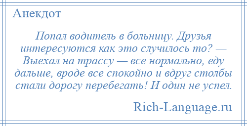 
    Попал водитель в больницу. Друзья интересуются как это случилось то? — Выехал на трассу — все нормально, еду дальше, вроде все спокойно и вдруг столбы стали дорогу перебегать! И один не успел.