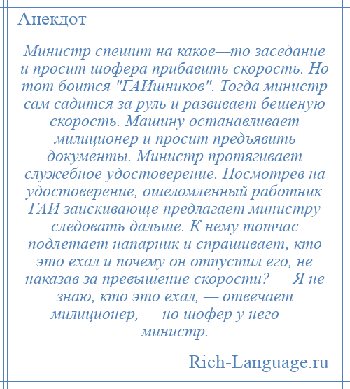 
    Министр спешит на какое—то заседание и просит шофера прибавить скорость. Но тот боится ГАИшников . Тогда министр сам садится за руль и развивает бешеную скорость. Машину останавливает милиционер и просит предъявить документы. Министр протягивает служебное удостоверение. Посмотрев на удостоверение, ошеломленный работник ГАИ заискивающе предлагает министру следовать дальше. К нему тотчас подлетает напарник и спрашивает, кто это ехал и почему он отпустил его, не наказав за превышение скорости? — Я не знаю, кто это ехал, — отвечает милиционер, — но шофер у него — министр.