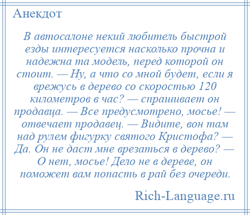 
    В автосалоне некий любитель быстрой езды интересуется насколько прочна и надежна та модель, перед которой он стоит. — Ну, а что со мной будет, если я врежусь в дерево со скоростью 120 километров в час? — спрашивает он продавца. — Все предусмотрено, мосье! — отвечает продавец. — Видите, вон там над рулем фигурку святого Кристофа? — Да. Он не даст мне врезаться в дерево? — О нет, мосье! Дело не в дереве, он поможет вам попасть в рай без очереди.