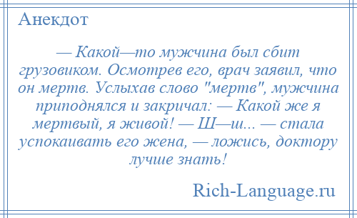 
    — Какой—то мужчина был сбит грузовиком. Осмотрев его, врач заявил, что он мертв. Услыхав слово мертв , мужчина приподнялся и закричал: — Какой же я мертвый, я живой! — Ш—ш... — стала успокаивать его жена, — ложись, доктору лучше знать!