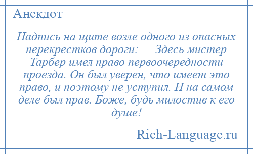 
    Надпись на щите возле одного из опасных перекрестков дороги: — Здесь мистер Тарбер имел право первоочередности проезда. Он был уверен, что имеет это право, и поэтому не уступил. И на самом деле был прав. Боже, будь милостив к его душе!