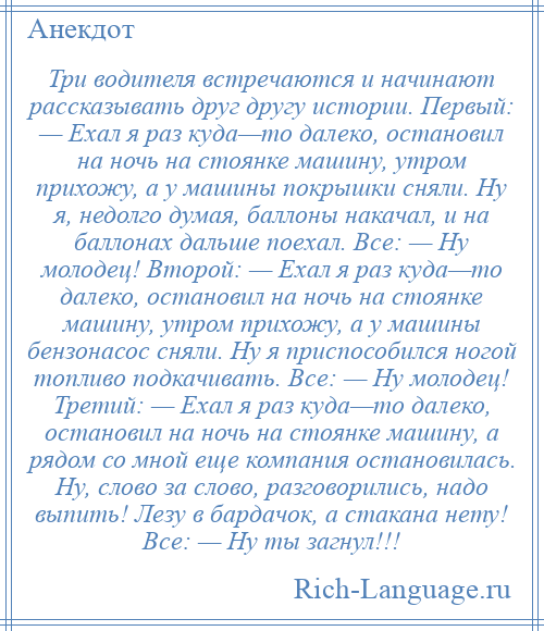 
    Три водителя встречаются и начинают рассказывать друг другу истории. Первый: — Ехал я раз куда—то далеко, остановил на ночь на стоянке машину, утром прихожу, а у машины покрышки сняли. Ну я, недолго думая, баллоны накачал, и на баллонах дальше поехал. Все: — Ну молодец! Второй: — Ехал я раз куда—то далеко, остановил на ночь на стоянке машину, утром прихожу, а у машины бензонасос сняли. Ну я приспособился ногой топливо подкачивать. Все: — Ну молодец! Третий: — Ехал я раз куда—то далеко, остановил на ночь на стоянке машину, а рядом со мной еще компания остановилась. Ну, слово за слово, разговорились, надо выпить! Лезу в бардачок, а стакана нету! Все: — Ну ты загнул!!!