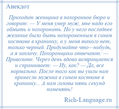 
    Приходит женщина в похоронное бюро и говорит: — У меня умер муж, мне надо его обмыть и похоронить. Но у него последнее желание было быть похороненным в синем костюме в крапинку, а у меня такого нет, только черный. Придумайте что—нибудь, а я заплачу. Похоронщики отвечают: — Привозите. Через день вдова возвращается и спрашивает: — Ну, как? — Да, все нормально. После того как вы ушли нам принесли мужика в синем костюме в крапинку... А нам головы пять секунд поменять!