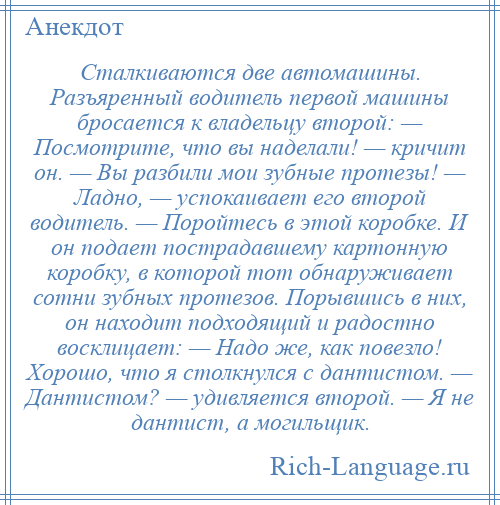 
    Сталкиваются две автомашины. Разъяренный водитель первой машины бросается к владельцу второй: — Посмотрите, что вы наделали! — кричит он. — Вы разбили мои зубные протезы! — Ладно, — успокаивает его второй водитель. — Поройтесь в этой коробке. И он подает пострадавшему картонную коробку, в которой тот обнаруживает сотни зубных протезов. Порывшись в них, он находит подходящий и радостно восклицает: — Надо же, как повезло! Хорошо, что я столкнулся с дантистом. — Дантистом? — удивляется второй. — Я не дантист, а могильщик.