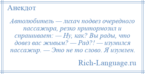 
    Автолюбитель — лихач подвез очередного пассажира, резко притормозил и спрашивает: — Ну, как? Вы рады, что довез вас живым? — Рад?! — изумился пассажир. — Это не то слово. Я изумлен.