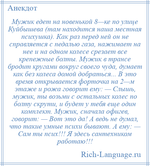 
    Мужик едет на новенькой 8—ке по улице Куйбышева (там находится наша местная психушка). Как раз перед ней он не справляется с педалью газа, нажимает на нее и на одном колесе срезает все крепежные болты. Мужик в трансе бродит кругами вокруг своего чуда, думает как без колеса домой добраться... В это время открывается форточка на 2—м этаже и рожа говорит ему: — Слышь, мужик, ты возьми с остальных колес по болту скрути, и будет у тебя еще один комплект. Мужик, сначала офигев, говорит: — Вот это да! А ведь не думал, что такие умные психи бывают. А ему: — Сам ты псих!!! Я здесь сантехником работаю!!!