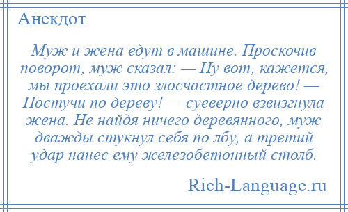 
    Муж и жена едут в машине. Проскочив поворот, муж сказал: — Ну вот, кажется, мы проехали это злосчастное дерево! — Постучи по дереву! — суеверно взвизгнула жена. Не найдя ничего деревянного, муж дважды стукнул себя по лбу, а третий удар нанес ему железобетонный столб.