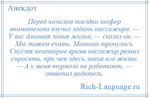 
    Перед началом поездки шофер внимательно изучил ладонь пассажира. — У вас длинная линия жизни, — сказал он. — Мы можем ехать. Машина тронулась. Спустя некоторое время пассажир решил спросить, при чем здесь линия его жизни. — А у меня тормоза не работают, — ответил водитель.