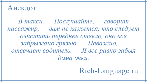 
    В такси. — Послушайте, — говорит пассажир, — вам не кажется, что следует очистить переднее стекло, оно все забрызгано грязью. — Неважно, — отвечает водитель. — Я все равно забыл дома очки.