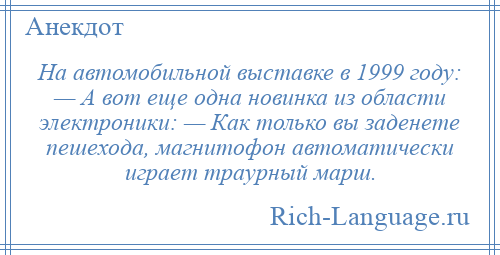 
    На автомобильной выставке в 1999 году: — А вот еще одна новинка из области электроники: — Как только вы заденете пешехода, магнитофон автоматически играет траурный марш.