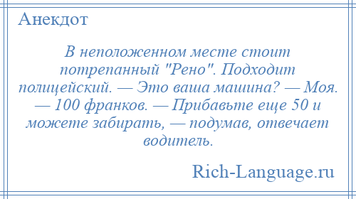 
    В неположенном месте стоит потрепанный Рено . Подходит полицейский. — Это ваша машина? — Моя. — 100 франков. — Прибавьте еще 50 и можете забирать, — подумав, отвечает водитель.