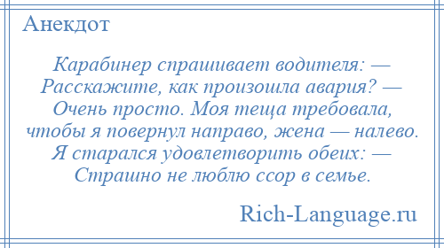 
    Карабинер спрашивает водителя: — Расскажите, как произошла авария? — Очень просто. Моя теща требовала, чтобы я повернул направо, жена — налево. Я старался удовлетворить обеих: — Страшно не люблю ссор в семье.