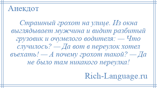 
    Страшный грохот на улице. Из окна выглядывает мужчина и видит разбитый грузовик и очумелого водителя: — Что случилось? — Да вот в переулок хотел въехать! — А почему грохот такой? — Да не было там никакого переулка!