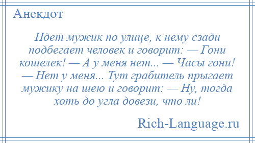 
    Идет мужик по улице, к нему сзади подбегает человек и говорит: — Гони кошелек! — А у меня нет... — Часы гони! — Нет у меня... Тут грабитель прыгает мужику на шею и говорит: — Ну, тогда хоть до угла довези, что ли!