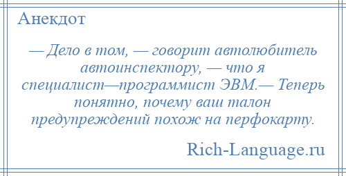 
    — Дело в том, — говорит автолюбитель автоинспектору, — что я специалист—программист ЭВМ.— Теперь понятно, почему ваш талон предупреждений похож на перфокарту.