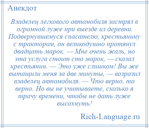 
    Владелец легкового автомобиля застрял в огромной луже при выезде из деревни. Подвернувшемуся спасателю, крестьянину с трактором, он великодушно протянул двадцать марок. — Мне очень жаль, но эта услуга стоит сто марок, — сказал крестьянин. — Это уже слишком! Вы же вытащили меня за две минуты, — возразил владелец автомобиля. — Что верно, то верно. Но вы не учитываете, сколько я трачу времени, чтобы не дать луже высохнуть!