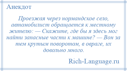 
    Проезжая через нормандское село, автомобилист обращается к местному жителю: — Скажите, где бы я здесь мог найти запасные части к машине? — Вон за тем крутым поворотом, в овраге, их довольно много.