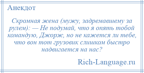 
    Скромная жена (мужу, задремавшему за рулем): — Не подумай, что я опять тобой командую, Джорж, но не кажется ли тебе, что вон тот грузовик слишком быстро надвигается на нас?