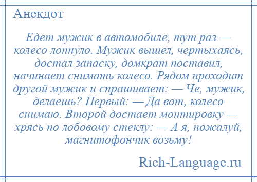 
    Едет мужик в автомобиле, тут раз — колесо лопнуло. Мужик вышел, чертыхаясь, достал запаску, домкрат поставил, начинает снимать колесо. Рядом проходит другой мужик и спрашивает: — Че, мужик, делаешь? Первый: — Да вот, колесо снимаю. Второй достает монтировку — хрясь по лобовому стеклу: — А я, пожалуй, магнитофончик возьму!