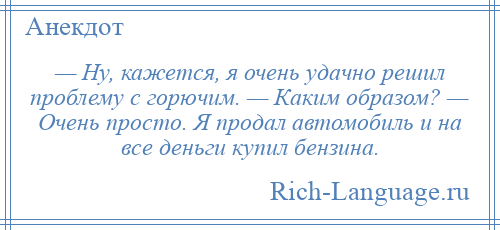 
    — Ну, кажется, я очень удачно решил проблему с горючим. — Каким образом? — Очень просто. Я продал автомобиль и на все деньги купил бензина.