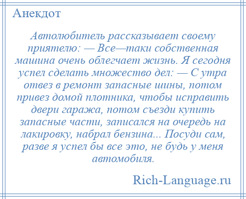 
    Автолюбитель рассказывает своему приятелю: — Все—таки собственная машина очень облегчает жизнь. Я сегодня успел сделать множество дел: — С утра отвез в ремонт запасные шины, потом привез домой плотника, чтобы исправить двери гаража, потом съезди купить запасные части, записался на очередь на лакировку, набрал бензина... Посуди сам, разве я успел бы все это, не будь у меня автомобиля.