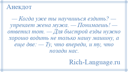 
    — Когда уже ты научишься ездить? — упрекает жена мужа. — Понимаешь! — ответил тот. — Для быстрой езды нужно хорошо водить не только нашу машину, а еще две: — Ту, что впереди, и ту, что позади нас.