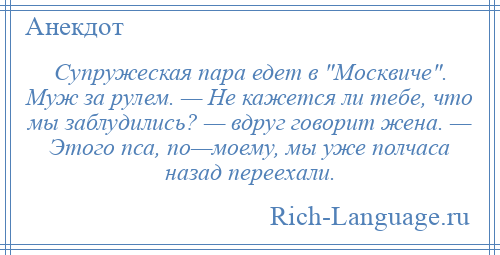 
    Супружеская пара едет в Москвиче . Муж за рулем. — Не кажется ли тебе, что мы заблудились? — вдруг говорит жена. — Этого пса, по—моему, мы уже полчаса назад переехали.