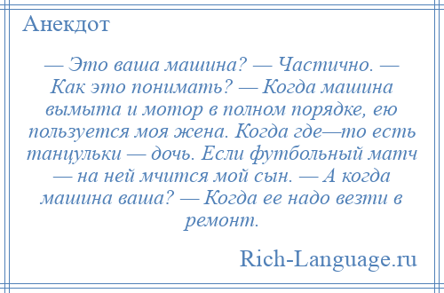 
    — Это ваша машина? — Частично. — Как это понимать? — Когда машина вымыта и мотор в полном порядке, ею пользуется моя жена. Когда где—то есть танцульки — дочь. Если футбольный матч — на ней мчится мой сын. — А когда машина ваша? — Когда ее надо везти в ремонт.