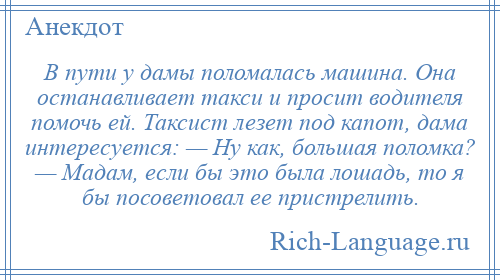 
    В пути у дамы поломалась машина. Она останавливает такси и просит водителя помочь ей. Таксист лезет под капот, дама интересуется: — Ну как, большая поломка? — Мадам, если бы это была лошадь, то я бы посоветовал ее пристрелить.