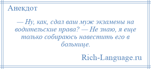 
    — Ну, как, сдал ваш муж экзамены на водительские права? — Не знаю, я еще только собираюсь навестить его в больнице.