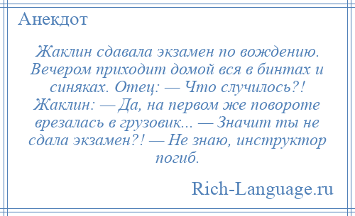 
    Жаклин сдавала экзамен по вождению. Вечером приходит домой вся в бинтах и синяках. Отец: — Что случилось?! Жаклин: — Да, на первом же повороте врезалась в грузовик... — Значит ты не сдала экзамен?! — Не знаю, инструктор погиб.