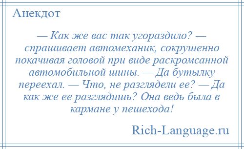 
    — Как же вас так угораздило? — спрашивает автомеханик, сокрушенно покачивая головой при виде раскромсанной автомобильной шины. — Да бутылку переехал. — Что, не разглядели ее? — Да как же ее разглядишь? Она ведь была в кармане у пешехода!