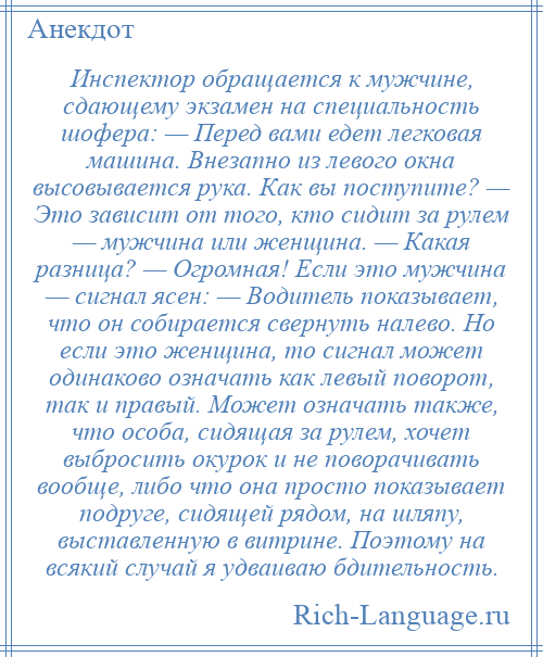 
    Инспектор обращается к мужчине, сдающему экзамен на специальность шофера: — Перед вами едет легковая машина. Внезапно из левого окна высовывается рука. Как вы поступите? — Это зависит от того, кто сидит за рулем — мужчина или женщина. — Какая разница? — Огромная! Если это мужчина — сигнал ясен: — Водитель показывает, что он собирается свернуть налево. Но если это женщина, то сигнал может одинаково означать как левый поворот, так и правый. Может означать также, что особа, сидящая за рулем, хочет выбросить окурок и не поворачивать вообще, либо что она просто показывает подруге, сидящей рядом, на шляпу, выставленную в витрине. Поэтому на всякий случай я удваиваю бдительность.