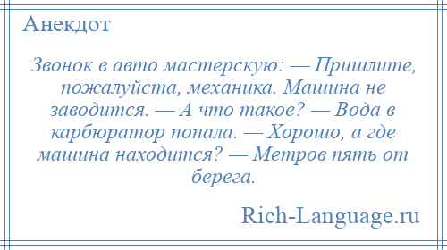 
    Звонок в авто мастерскую: — Пришлите, пожалуйста, механика. Машина не заводится. — А что такое? — Вода в карбюратор попала. — Хорошо, а где машина находится? — Метров пять от берега.