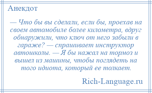 
    — Что бы вы сделали, если бы, проехав на своем автомобиле более километра, вдруг обнаружили, что ключ от него забыли в гараже? — спрашивает инструктор автошколы. — Я бы нажал на тормоз и вышел из машины, чтобы поглядеть на того идиота, который ее толкает.