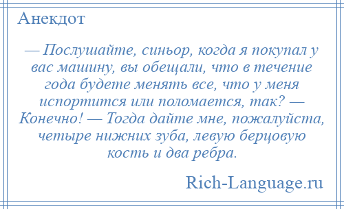 
    — Послушайте, синьор, когда я покупал у вас машину, вы обещали, что в течение года будете менять все, что у меня испортится или поломается, так? — Конечно! — Тогда дайте мне, пожалуйста, четыре нижних зуба, левую берцовую кость и два ребра.