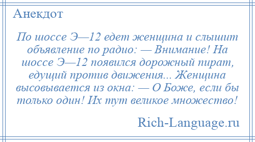 
    По шоссе Э—12 едет женщина и слышит объявление по радио: — Внимание! На шоссе Э—12 появился дорожный пират, едущий против движения... Женщина высовывается из окна: — О Боже, если бы только один! Их тут великое множество!