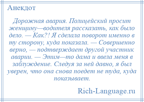 
    Дорожная авария. Полицейский просит женщину—водителя рассказать, как было дело. — Как?! Я сделала поворот именно в ту сторону, куда показала. — Совершенно верно, — подтверждает другой участник аварии. — Этим—то дама и ввела меня в заблуждение. Следуя за ней давно, я был уверен, что она снова поедет не туда, куда показывает.