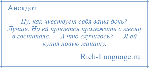 
    — Ну, как чувствует себя ваша дочь? — Лучше. Но ей придется пролежать с месяц в госпитале. — А что случилось? — Я ей купил новую машину.