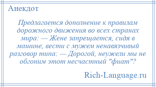
    Предлагается дополнение к правилам дорожного движения во всех странах мира: — Жене запрещается, сидя в машине, вести с мужем ненавязчивый разговор типа: — Дорогой, неужели мы не обгоним этот несчастный фиат ?