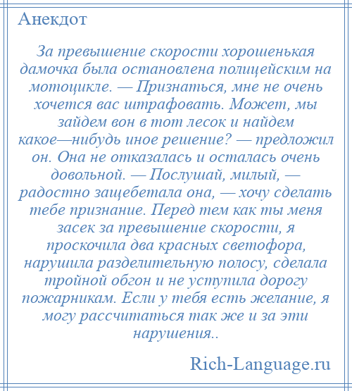 
    За превышение скорости хорошенькая дамочка была остановлена полицейским на мотоцикле. — Признаться, мне не очень хочется вас штрафовать. Может, мы зайдем вон в тот лесок и найдем какое—нибудь иное решение? — предложил он. Она не отказалась и осталась очень довольной. — Послушай, милый, — радостно защебетала она, — хочу сделать тебе признание. Перед тем как ты меня засек за превышение скорости, я проскочила два красных светофора, нарушила разделительную полосу, сделала тройной обгон и не уступила дорогу пожарникам. Если у тебя есть желание, я могу рассчитаться так же и за эти нарушения..