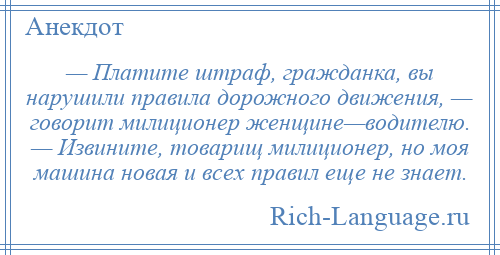 
    — Платите штраф, гражданка, вы нарушили правила дорожного движения, — говорит милиционер женщине—водителю. — Извините, товарищ милиционер, но моя машина новая и всех правил еще не знает.